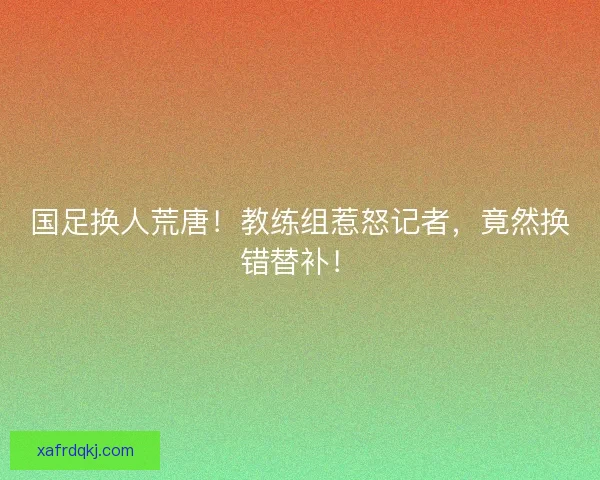 国足换人荒唐！教练组惹怒记者，竟然换错替补！