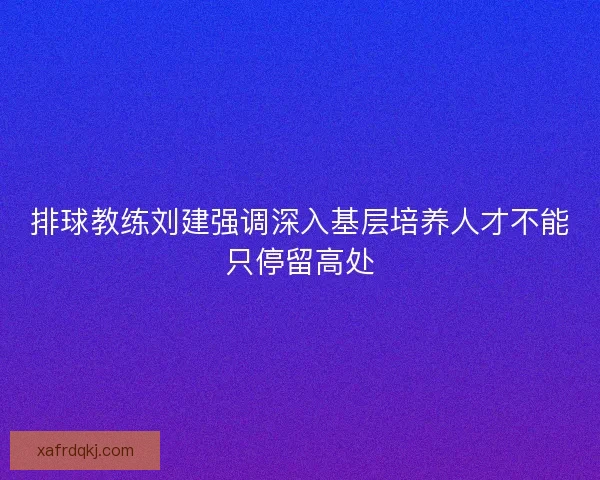 排球教练刘建强调深入基层培养人才不能只停留高处