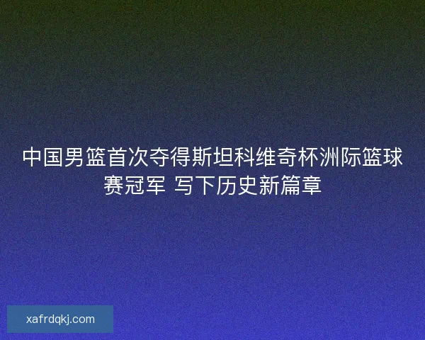 中国男篮首次夺得斯坦科维奇杯洲际篮球赛冠军 写下历史新篇章