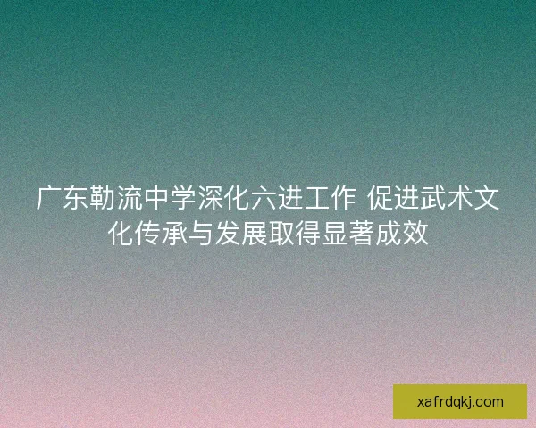 广东勒流中学深化六进工作 促进武术文化传承与发展取得显著成效