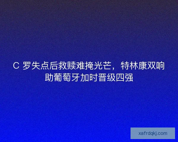 C 罗失点后救赎难掩光芒，特林康双响助葡萄牙加时晋级四强